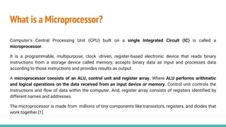 What is a Microprocessor?
Computer's Central Processing Unit (CPU) built on a single Integrated Circuit (IC) is called a
microprocessor.
It is a programmable, multipurpose, clock -driven, register-based electronic device that reads binary
instructions from a storage device called memory, accepts binary data as input and processes data
according to those instructions and provides results as output.
A microprocessor consists of an ALU, control unit and register array. Where ALU performs arithmetic
and logical operations on the data received from an input device or memory. Control unit controls the
instructions and flow of data within the computer. And, register array consists of registers identified by
different names and addresses.
The microprocessor is made from millions of tiny components like transistors, registers, and diodes that
work together.[1]
 
