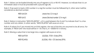 Rule 1: Values can be loaded directly into any of registers A, B, or R0–R7. However, to indicate that it is an
immediate value it must be preceded with a pound sign (#).
Rule 2: If we want to load a HEX number in a reg the number must be followed by H, other wise it will be
considered as decimal number.
MOV A,#12H ;moves hex 12 in reg A
MOV A,#12 ;moves Decimal number 12 in reg A
Rule 3: Notice in instruction “MOV R5,#0F9H” , a 0 is used between the # and F to indicate that F is a hex
number and not a letter. In other words, “MOV R5,#F9H” will cause an error.
Rule 4: If values 0 to F are moved into an 8-bit register, the rest of the bits are assumed to be all zeros. For
example, in “MOV A,#5” the result will be A = 05: that is, A = 00000101 in binary.
Rule 5: Moving a value that is too large into a register will cause an error.
MOV A,#7F2H ;ILLEGAL: 7F2H > 8 bits (FFH)
MOV R2,#456 ;ILLEGAL: 456 > 255 decimal (FFH)
 