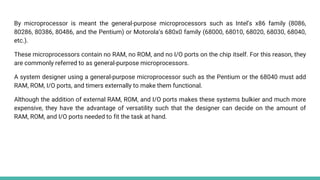 By microprocessor is meant the general-purpose microprocessors such as Intel’s x86 family (8086,
80286, 80386, 80486, and the Pentium) or Motorola’s 680x0 family (68000, 68010, 68020, 68030, 68040,
etc.).
These microprocessors contain no RAM, no ROM, and no I/O ports on the chip itself. For this reason, they
are commonly referred to as general-purpose microprocessors.
A system designer using a general-purpose microprocessor such as the Pentium or the 68040 must add
RAM, ROM, I/O ports, and timers externally to make them functional.
Although the addition of external RAM, ROM, and I/O ports makes these systems bulkier and much more
expensive, they have the advantage of versatility such that the designer can decide on the amount of
RAM, ROM, and I/O ports needed to fit the task at hand.
 