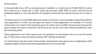 On the contrary
A microcontroller has a CPU (a microprocessor) in addition to a fixed amount of RAM, ROM, I/O ports,
and a timer all on a single chip. In other words, the processor, RAM, ROM, I/O ports, and timer are all
embedded together on one chip; therefore, the designer cannot add any external memory, I/O, or timer to
it.
The fixed amount of on-chip ROM, RAM, and number of I/O ports in microcontrollers makes them ideal for
many applications in which cost and space are critical. In many applications, for example a TV remote
control, there is no need for the computing power of a 486 or even an 8086 microprocessor because the
space it takes, the power it consumes, and the price per unit are much more critical considerations than
the computing power.
These applications most often require some I/O operations to read signals and turn on and off certain
bits. For this reason some call these processors IBP, “itty-bitty processors”
It is interesting to note that some microcontroller manufacturers have gone as far as integrating an ADC
(analog-to digital converter) and other peripherals into the microcontroller.
 