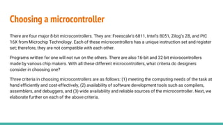 Choosing a microcontroller
There are four major 8-bit microcontrollers. They are: Freescale’s 6811, Intel’s 8051, Zilog’s Z8, and PIC
16X from Microchip Technology. Each of these microcontrollers has a unique instruction set and register
set; therefore, they are not compatible with each other.
Programs written for one will not run on the others. There are also 16-bit and 32-bit microcontrollers
made by various chip makers. With all these different microcontrollers, what criteria do designers
consider in choosing one?
Three criteria in choosing microcontrollers are as follows: (1) meeting the computing needs of the task at
hand efficiently and cost-effectively, (2) availability of software development tools such as compilers,
assemblers, and debuggers, and (3) wide availability and reliable sources of the microcontroller. Next, we
elaborate further on each of the above criteria.
 