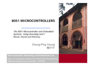 8051 MICROCONTROLLERS


      The 8051 Microcontroller and Embedded
      Systems: Using Assembly and C
      Mazidi, Mazidi and McKinlay


                          Chung-Ping Young
                                     楊中平

Home Automation, Networking, and Entertainment Lab
Dept. of Computer Science and Information Engineering
National Cheng Kung University, TAIWAN
 