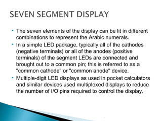  The seven elements of the display can be lit in different
combinations to represent the Arabic numerals.
 In a simple LED package, typically all of the cathodes
)negative terminals) or all of the anodes )positive
terminals) of the segment LEDs are connected and
brought out to a common pin; this is referred to as a
"common cathode" or "common anode" device.
 Multiple-digit LED displays as used in pocket calculators
and similar devices used multiplexed displays to reduce
the number of I/O pins required to control the display.
.
.
 