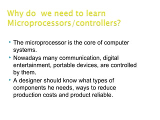  The microprocessor is the core of computer
systems.
 Nowadays many communication, digital
entertainment, portable devices, are controlled
by them.
 A designer should know what types of
components he needs, ways to reduce
production costs and product reliable.
 