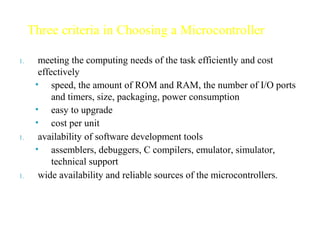 1. meeting the computing needs of the task efficiently and cost
effectively
• speed, the amount of ROM and RAM, the number of I/O ports
and timers, size, packaging, power consumption
• easy to upgrade
• cost per unit
1. availability of software development tools
• assemblers, debuggers, C compilers, emulator, simulator,
technical support
1. wide availability and reliable sources of the microcontrollers.
Three criteria in Choosing a Microcontroller
 