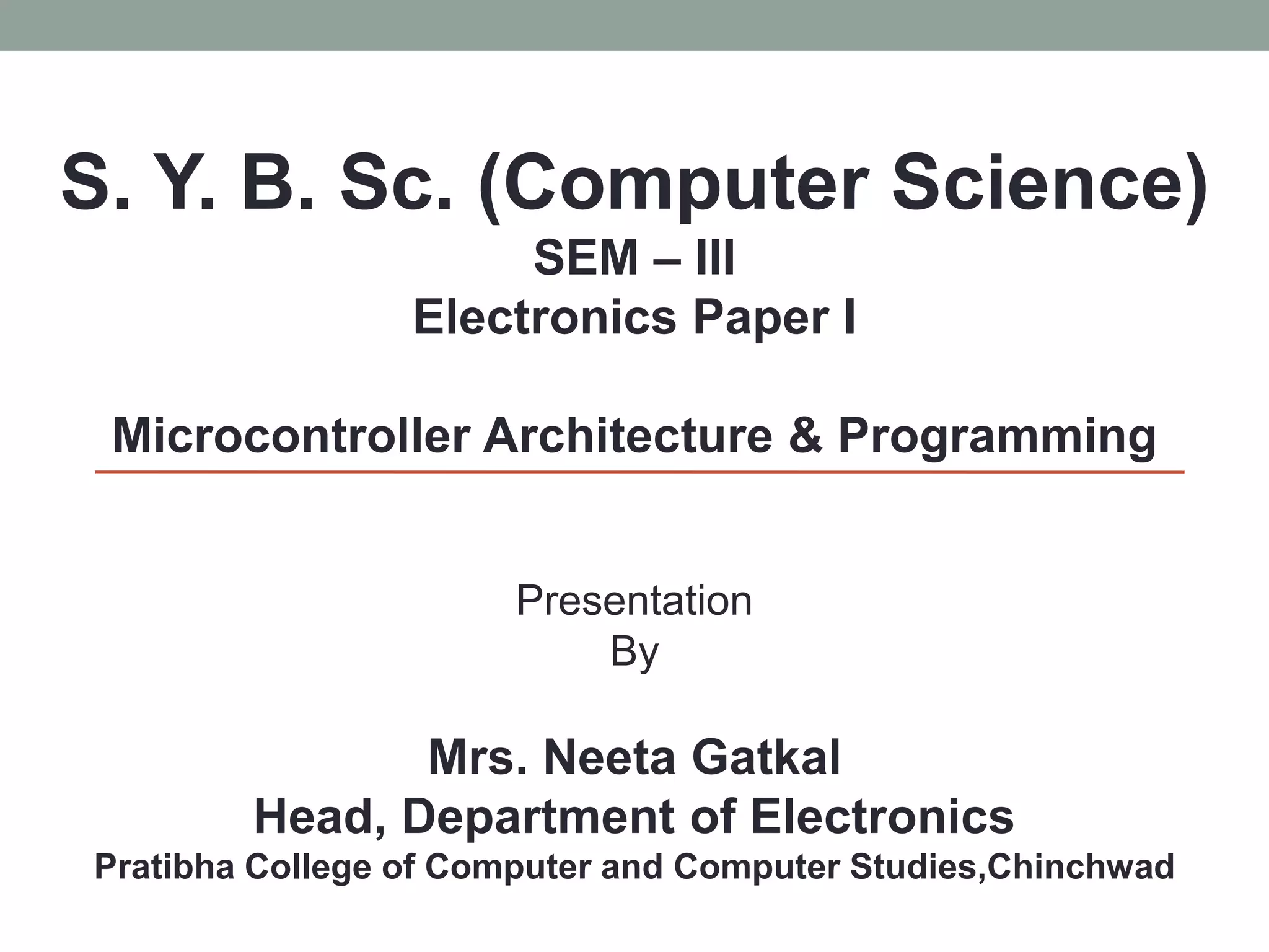 S. Y. B. Sc. (Computer Science)
SEM – III
Electronics Paper I
Microcontroller Architecture & Programming
Presentation
By
Mrs. Neeta Gatkal
Head, Department of Electronics
Pratibha College of Computer and Computer Studies,Chinchwad
 