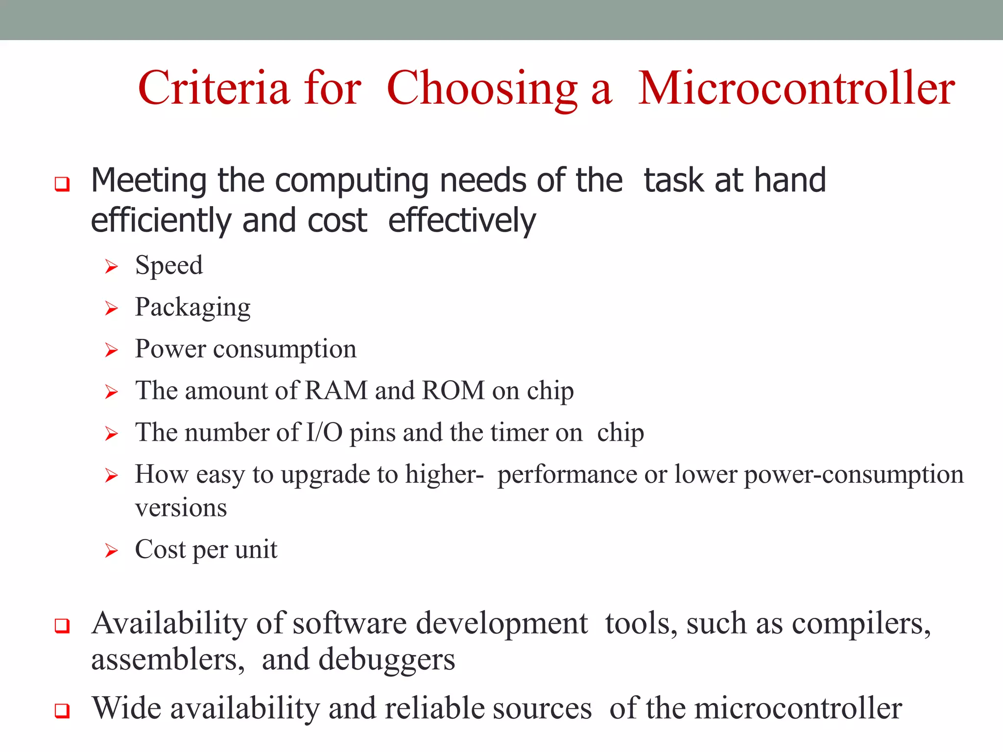 Criteria for Choosing a Microcontroller
 Meeting the computing needs of the task at hand
efficiently and cost effectively
 Speed
 Packaging
 Power consumption
 The amount of RAM and ROM on chip
 The number of I/O pins and the timer on chip
 How easy to upgrade to higher- performance or lower power-consumption
versions
 Cost per unit
 Availability of software development tools, such as compilers,
assemblers, and debuggers
 Wide availability and reliable sources of the microcontroller
 