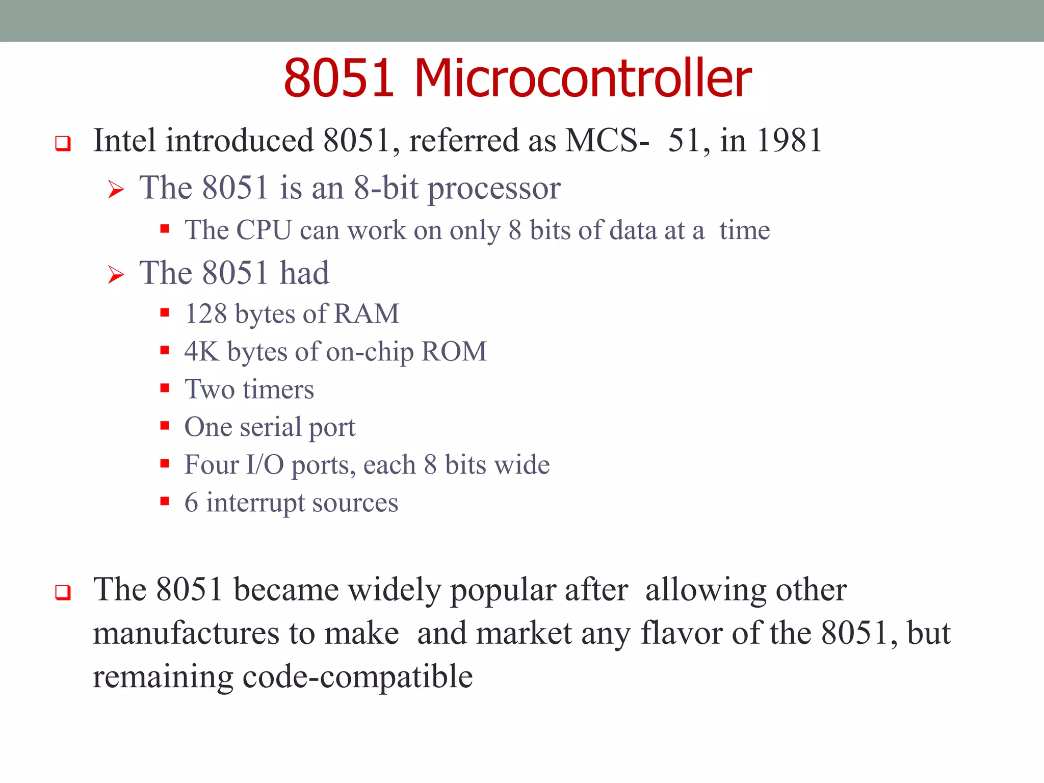 8051 Microcontroller
 Intel introduced 8051, referred as MCS- 51, in 1981
 The 8051 is an 8-bit processor
 The CPU can work on only 8 bits of data at a time
 The 8051 had
 128 bytes of RAM
 4K bytes of on-chip ROM
 Two timers
 One serial port
 Four I/O ports, each 8 bits wide
 6 interrupt sources
 The 8051 became widely popular after allowing other
manufactures to make and market any flavor of the 8051, but
remaining code-compatible
 
