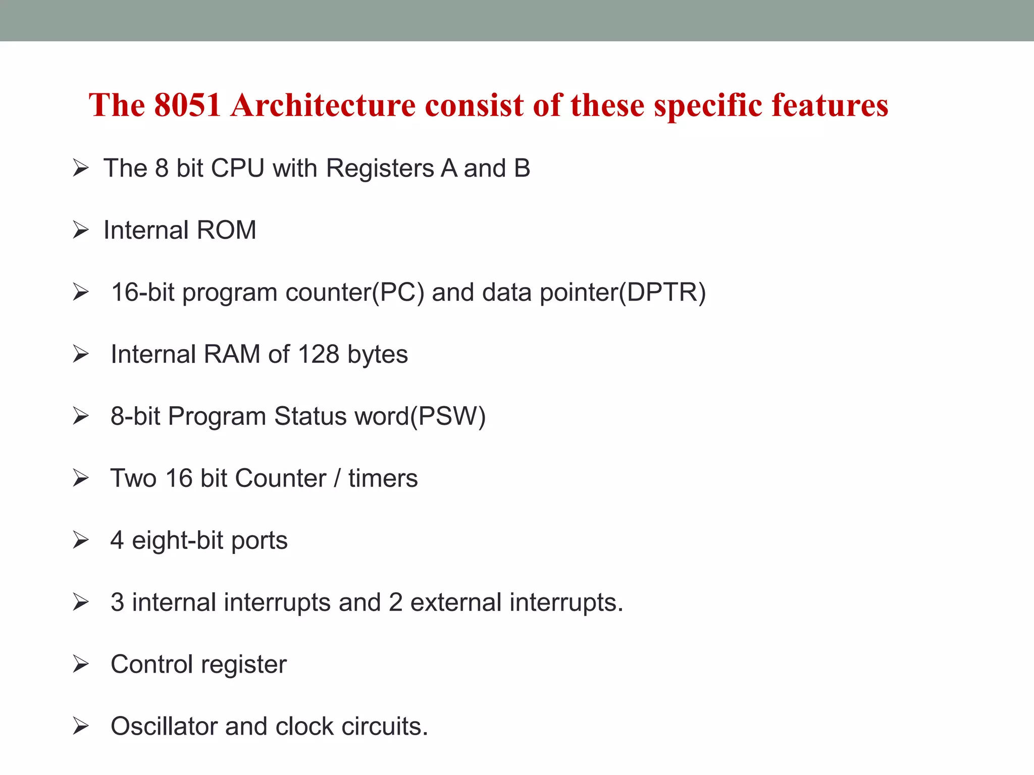 The 8051 Architecture consist of these specific features
 The 8 bit CPU with Registers A and B
 Internal ROM
 16-bit program counter(PC) and data pointer(DPTR)
 Internal RAM of 128 bytes
 8-bit Program Status word(PSW)
 Two 16 bit Counter / timers
 4 eight-bit ports
 3 internal interrupts and 2 external interrupts.
 Control register
 Oscillator and clock circuits.
 