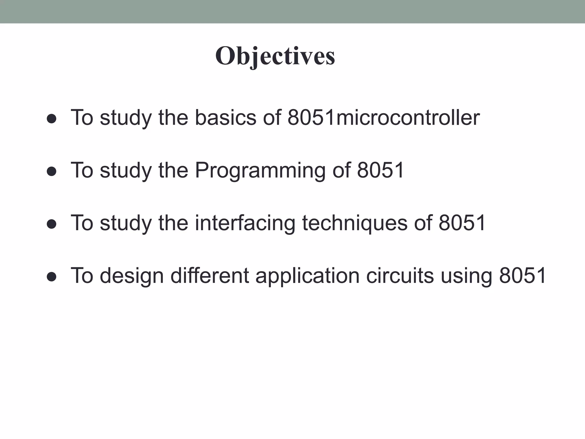 Objectives
● To study the basics of 8051microcontroller
● To study the Programming of 8051
● To study the interfacing techniques of 8051
● To design different application circuits using 8051
 