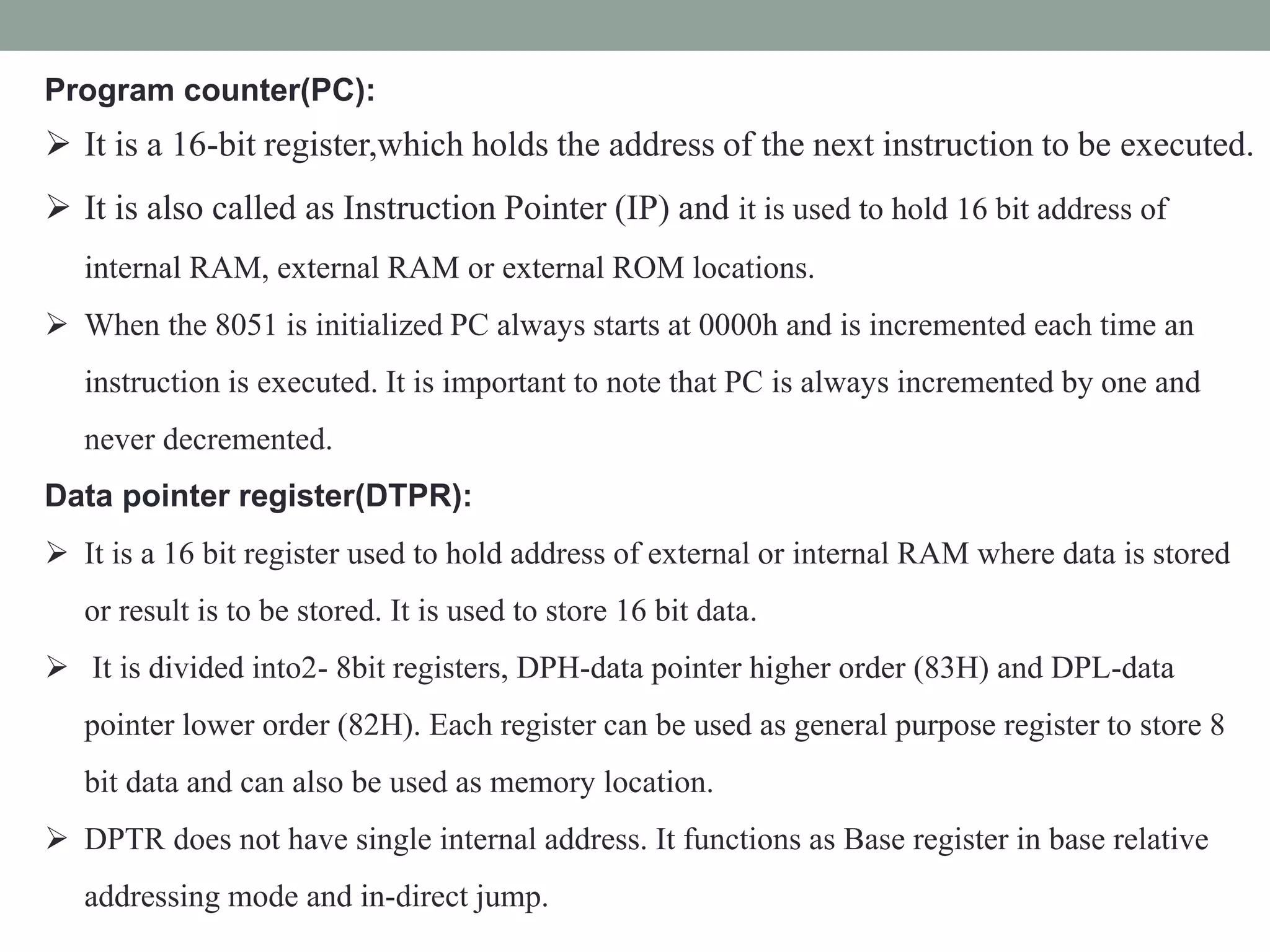 Program counter(PC):
 It is a 16-bit register,which holds the address of the next instruction to be executed.
 It is also called as Instruction Pointer (IP) and it is used to hold 16 bit address of
internal RAM, external RAM or external ROM locations.
 When the 8051 is initialized PC always starts at 0000h and is incremented each time an
instruction is executed. It is important to note that PC is always incremented by one and
never decremented.
Data pointer register(DTPR):
 It is a 16 bit register used to hold address of external or internal RAM where data is stored
or result is to be stored. It is used to store 16 bit data.
 It is divided into2- 8bit registers, DPH-data pointer higher order (83H) and DPL-data
pointer lower order (82H). Each register can be used as general purpose register to store 8
bit data and can also be used as memory location.
 DPTR does not have single internal address. It functions as Base register in base relative
addressing mode and in-direct jump.
 