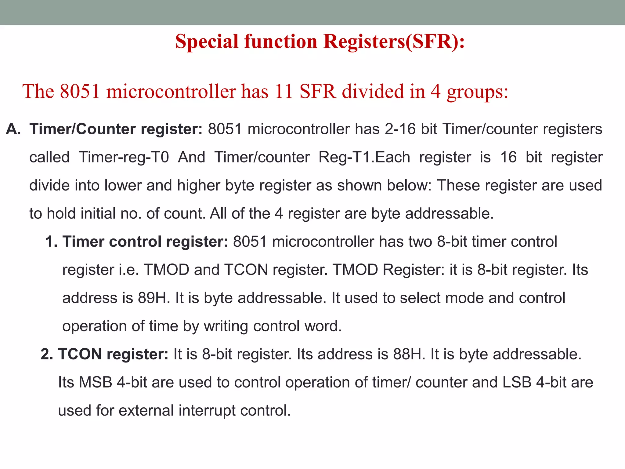 A. Timer/Counter register: 8051 microcontroller has 2-16 bit Timer/counter registers
called Timer-reg-T0 And Timer/counter Reg-T1.Each register is 16 bit register
divide into lower and higher byte register as shown below: These register are used
to hold initial no. of count. All of the 4 register are byte addressable.
1. Timer control register: 8051 microcontroller has two 8-bit timer control
register i.e. TMOD and TCON register. TMOD Register: it is 8-bit register. Its
address is 89H. It is byte addressable. It used to select mode and control
operation of time by writing control word.
2. TCON register: It is 8-bit register. Its address is 88H. It is byte addressable.
Its MSB 4-bit are used to control operation of timer/ counter and LSB 4-bit are
used for external interrupt control.
Special function Registers(SFR):
The 8051 microcontroller has 11 SFR divided in 4 groups:
 