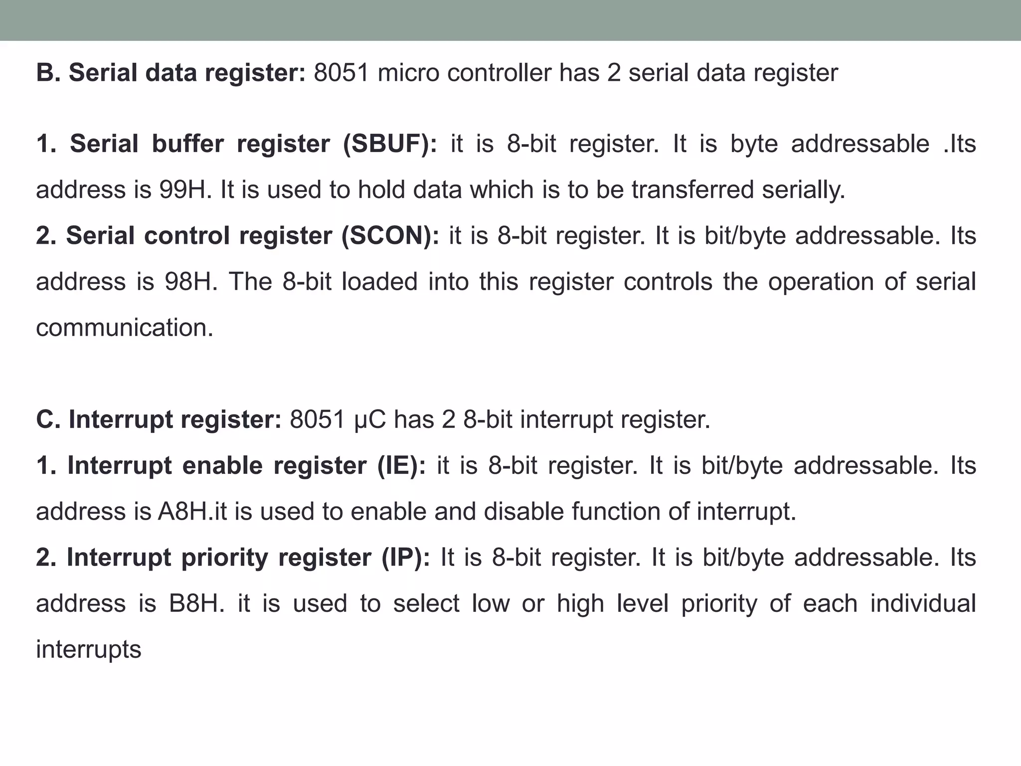 B. Serial data register: 8051 micro controller has 2 serial data register
1. Serial buffer register (SBUF): it is 8-bit register. It is byte addressable .Its
address is 99H. It is used to hold data which is to be transferred serially.
2. Serial control register (SCON): it is 8-bit register. It is bit/byte addressable. Its
address is 98H. The 8-bit loaded into this register controls the operation of serial
communication.
C. Interrupt register: 8051 µC has 2 8-bit interrupt register.
1. Interrupt enable register (IE): it is 8-bit register. It is bit/byte addressable. Its
address is A8H.it is used to enable and disable function of interrupt.
2. Interrupt priority register (IP): It is 8-bit register. It is bit/byte addressable. Its
address is B8H. it is used to select low or high level priority of each individual
interrupts
 
