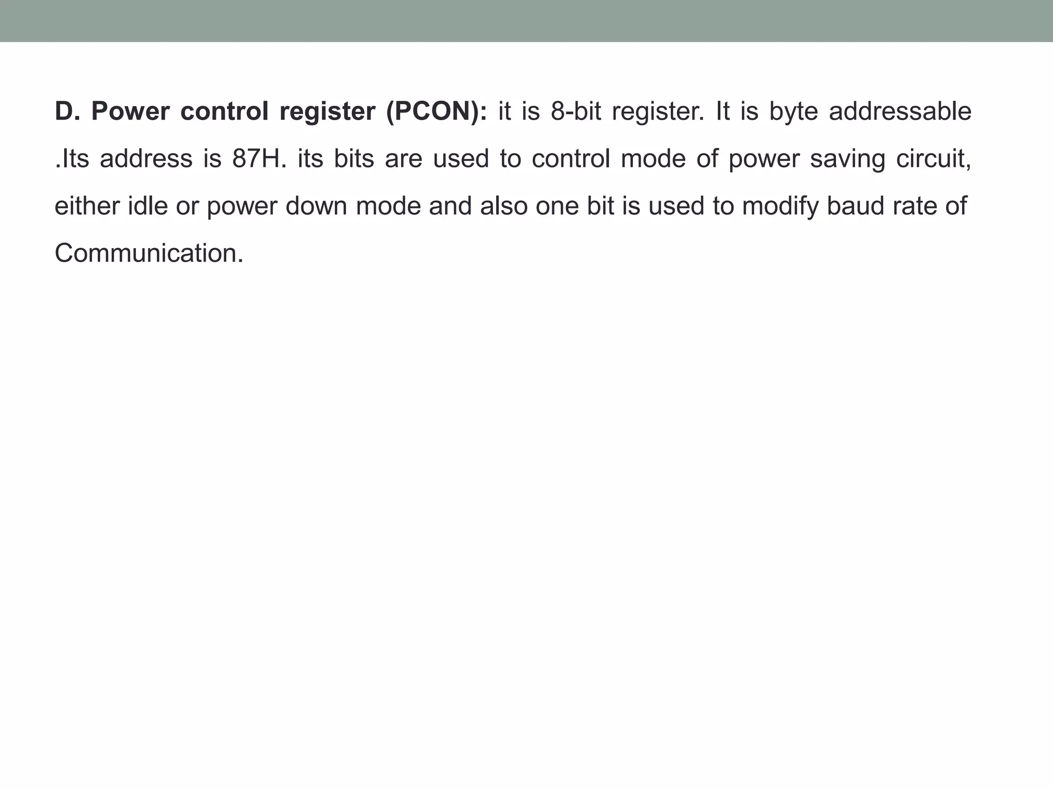 D. Power control register (PCON): it is 8-bit register. It is byte addressable
.Its address is 87H. its bits are used to control mode of power saving circuit,
either idle or power down mode and also one bit is used to modify baud rate of
Communication.
 