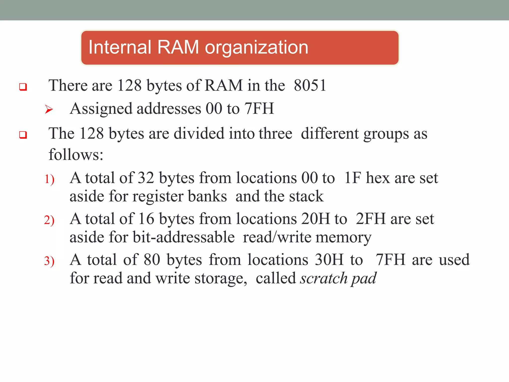 Internal RAM organization
 There are 128 bytes of RAM in the 8051
 Assigned addresses 00 to 7FH
 The 128 bytes are divided into three different groups as
follows:
1) A total of 32 bytes from locations 00 to 1F hex are set
aside for register banks and the stack
2) A total of 16 bytes from locations 20H to 2FH are set
aside for bit-addressable read/write memory
3) A total of 80 bytes from locations 30H to 7FH are used
for read and write storage, called scratch pad
 