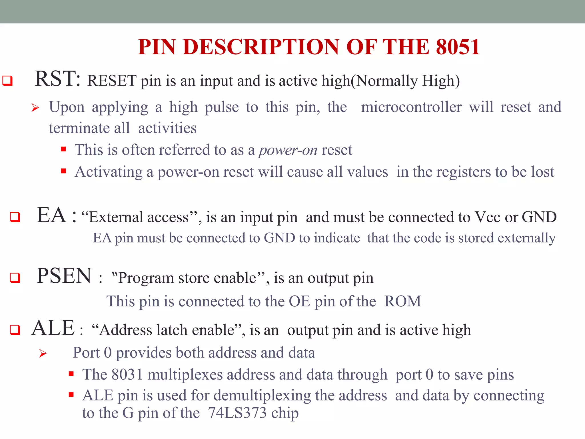 PIN DESCRIPTION OF THE 8051
 RST: RESET pin is an input and is active high(Normally High)
 Upon applying a high pulse to this pin, the microcontroller will reset and
terminate all activities
 This is often referred to as a power-on reset
 Activating a power-on reset will cause all values in the registers to be lost
 EA : “External access’’, is an input pin and must be connected to Vcc or GND
EA pin must be connected to GND to indicate that the code is stored externally
 PSEN : “Program store enable’’, is an output pin
This pin is connected to the OE pin of the ROM
 ALE : “Address latch enable”, is an output pin and is active high
 Port 0 provides both address and data
 The 8031 multiplexes address and data through port 0 to save pins
 ALE pin is used for demultiplexing the address and data by connecting
to the G pin of the 74LS373 chip
 