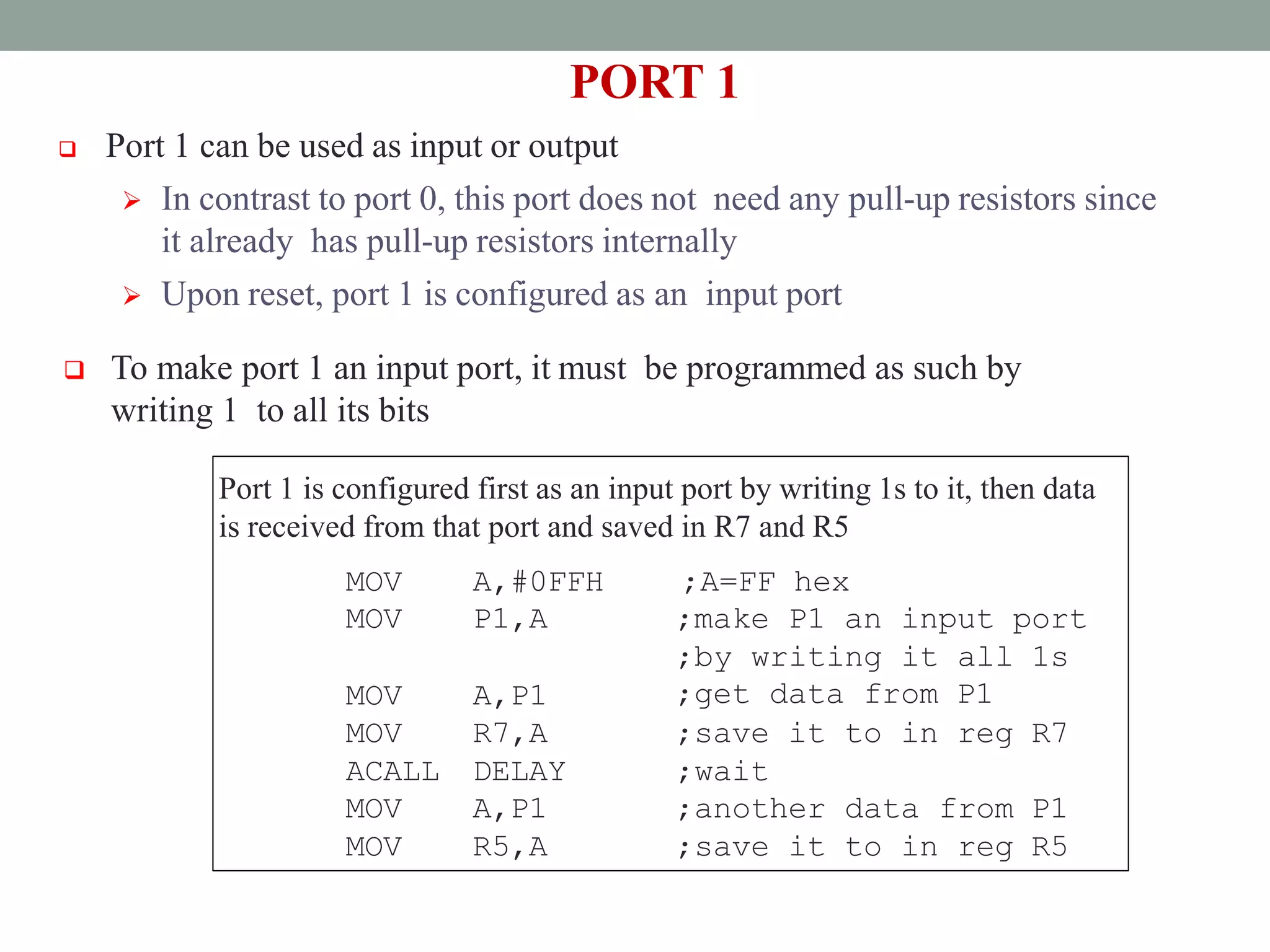 PORT 1
 Port 1 can be used as input or output
 In contrast to port 0, this port does not need any pull-up resistors since
it already has pull-up resistors internally
 Upon reset, port 1 is configured as an input port
 To make port 1 an input port, it must be programmed as such by
writing 1 to all its bits
Port 1 is configured first as an input port by writing 1s to it, then data
is received from that port and saved in R7 and R5
MOV A,#0FFH ;A=FF hex
MOV P1,A ;make P1 an input port
MOV A,P1
;by writing it all 1s
;get data from P1
MOV R7,A ;save it to in reg R7
ACALL DELAY ;wait
MOV
MOV
A,P1
R5,A
;another data from P1
;save it to in reg R5
 