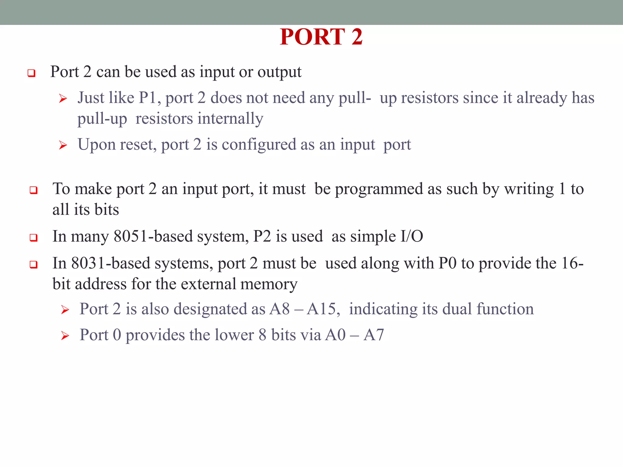 PORT 2
 Port 2 can be used as input or output
 Just like P1, port 2 does not need any pull- up resistors since it already has
pull-up resistors internally
 Upon reset, port 2 is configured as an input port
 To make port 2 an input port, it must be programmed as such by writing 1 to
all its bits
 In many 8051-based system, P2 is used as simple I/O
 In 8031-based systems, port 2 must be used along with P0 to provide the 16-
bit address for the external memory
 Port 2 is also designated as A8 – A15, indicating its dual function
 Port 0 provides the lower 8 bits via A0 – A7
 