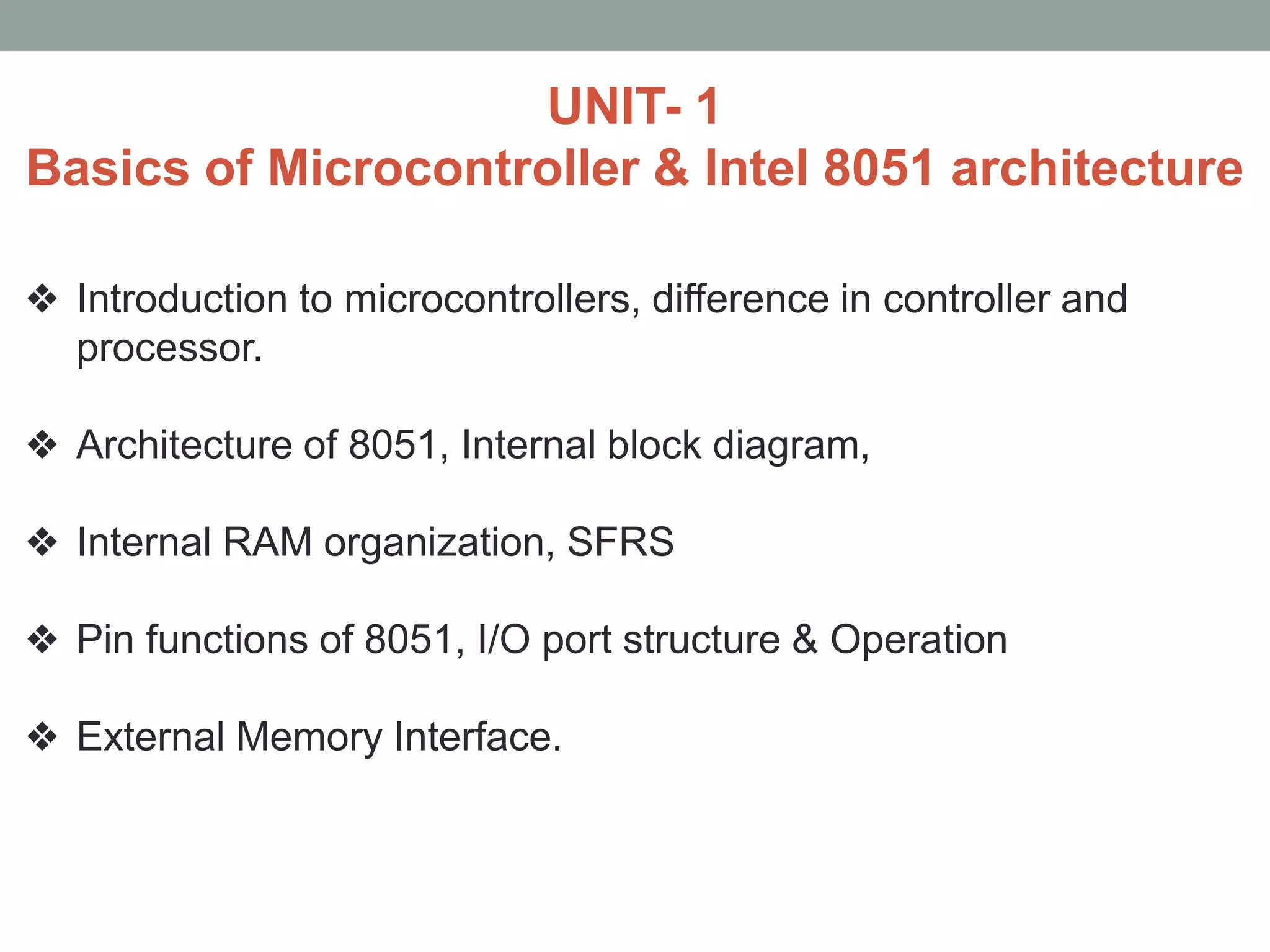 UNIT- 1
Basics of Microcontroller & Intel 8051 architecture
❖ Introduction to microcontrollers, difference in controller and
processor.
❖ Architecture of 8051, Internal block diagram,
❖ Internal RAM organization, SFRS
❖ Pin functions of 8051, I/O port structure & Operation
❖ External Memory Interface.
 