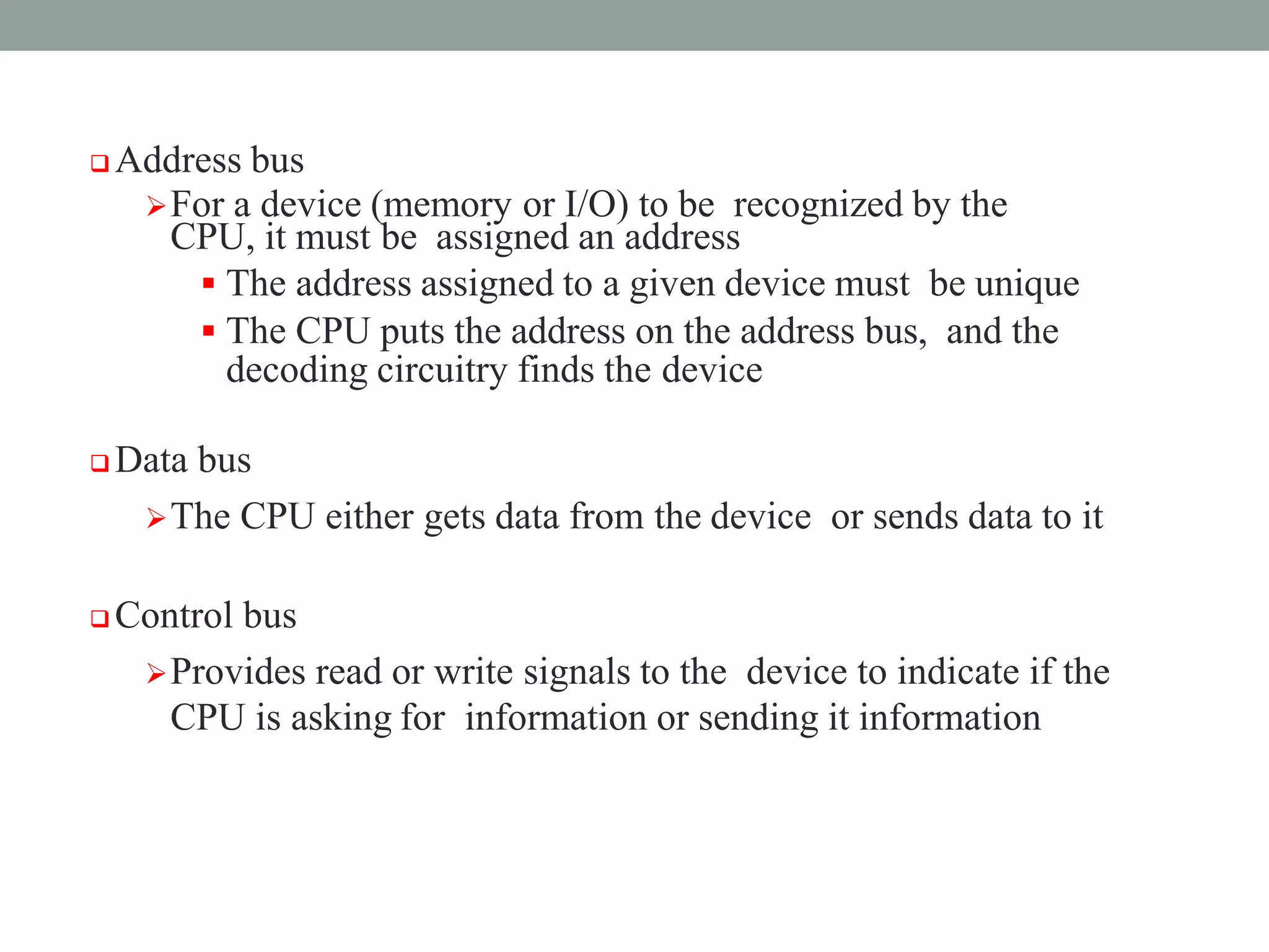  Address bus
For a device (memory or I/O) to be recognized by the
CPU, it must be assigned an address
 The address assigned to a given device must be unique
 The CPU puts the address on the address bus, and the
decoding circuitry finds the device
 Data bus
The CPU either gets data from the device or sends data to it
 Control bus
Provides read or write signals to the device to indicate if the
CPU is asking for information or sending it information
 