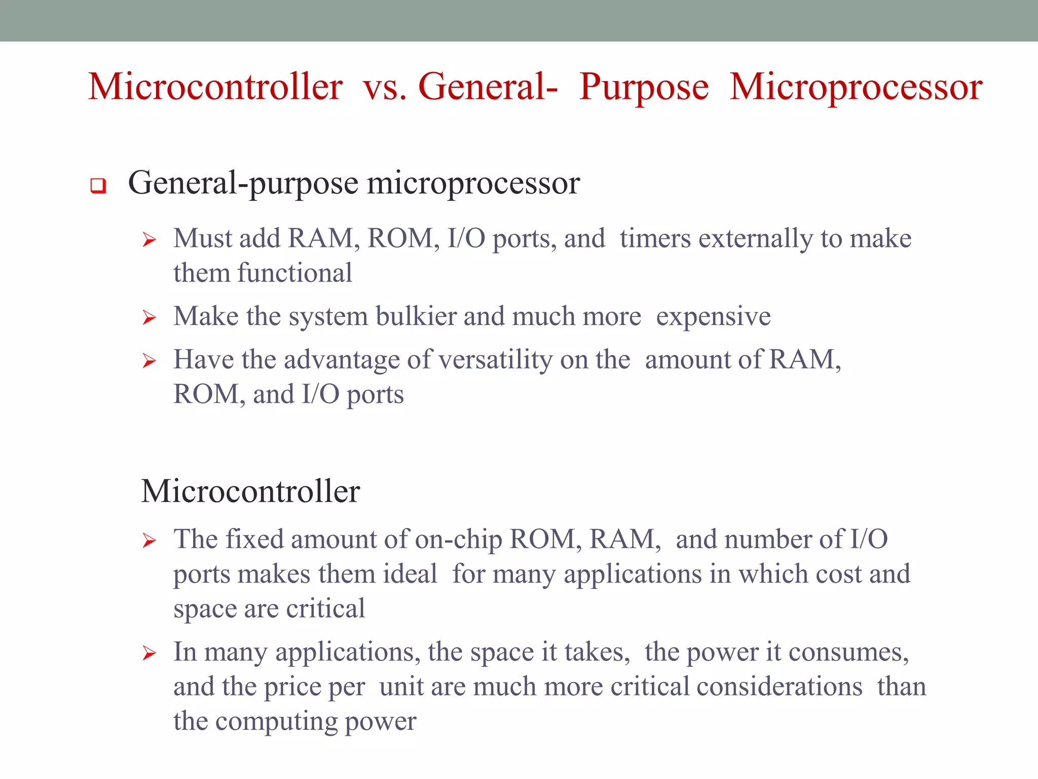 MICRO-
CONTROLLERS
AND
EMBEDDED
PROCESSORS
Microcontroller
vs. General-
Purpose
Microprocessor
Microcontroller vs. General- Purpose Microprocessor
 General-purpose microprocessor
 Must add RAM, ROM, I/O ports, and timers externally to make
them functional
 Make the system bulkier and much more expensive
 Have the advantage of versatility on the amount of RAM,
ROM, and I/O ports
Microcontroller
 The fixed amount of on-chip ROM, RAM, and number of I/O
ports makes them ideal for many applications in which cost and
space are critical
 In many applications, the space it takes, the power it consumes,
and the price per unit are much more critical considerations than
the computing power
 