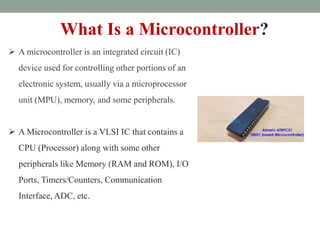 What Is a Microcontroller?
 A microcontroller is an integrated circuit (IC)
device used for controlling other portions of an
electronic system, usually via a microprocessor
unit (MPU), memory, and some peripherals.
 A Microcontroller is a VLSI IC that contains a
CPU (Processor) along with some other
peripherals like Memory (RAM and ROM), I/O
Ports, Timers/Counters, Communication
Interface, ADC, etc.
 
