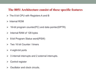The 8051 Architecture consist of these specific features
 The 8 bit CPU with Registers A and B
 Internal ROM
 16-bit program counter(PC) and data pointer(DPTR)
 Internal RAM of 128 bytes
 8-bit Program Status word(PSW)
 Two 16 bit Counter / timers
 4 eight-bit ports
 3 internal interrupts and 2 external interrupts.
 Control register
 Oscillator and clock circuits.
 