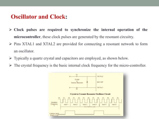 Oscillator and Clock:
 Clock pulses are required to synchronize the internal operation of the
microcontroller, these clock pulses are generated by the resonant circuitry.
 Pins XTAL1 and XTAL2 are provided for connecting a resonant network to form
an oscillator.
 Typically a quartz crystal and capacitors are employed, as shown below.
 The crystal frequency is the basic internal clock frequency for the micro-controller.
 