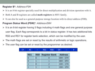 Register B*: Address-F0H
 It is an 8-bit register specially used for direct multiplication and division operation with A.
 Both A and B registers are called math registers in 8051 family.
 It can also be used as a general-purpose storage location with its direct address (F0H).
Program Status Word (PSW)*: Address-D0H
 It is an 8-bit register having 5 flags including 4 math flags and one general purpose
user flag. Each flag corresponds to a bit in status register. It has two additional bits
RS0 and RS1 for register bank selection, which can be modified by the user.
 The math flags are set or reset by the results of arithmetic or logic operations.
 The user flag can be set or reset by the programmer as desired.
CY AC -- RS1 RS0 OV -- P
RS1 RS0 Register Bank Address
0 0 0 00H - 07H
0 1 1 08H - 0FH
1 0 2 10H - 17H
1 1 3 18H - 1FH
 