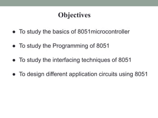 Objectives
● To study the basics of 8051microcontroller
● To study the Programming of 8051
● To study the interfacing techniques of 8051
● To design different application circuits using 8051
 
