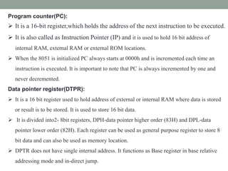 Program counter(PC):
 It is a 16-bit register,which holds the address of the next instruction to be executed.
 It is also called as Instruction Pointer (IP) and it is used to hold 16 bit address of
internal RAM, external RAM or external ROM locations.
 When the 8051 is initialized PC always starts at 0000h and is incremented each time an
instruction is executed. It is important to note that PC is always incremented by one and
never decremented.
Data pointer register(DTPR):
 It is a 16 bit register used to hold address of external or internal RAM where data is stored
or result is to be stored. It is used to store 16 bit data.
 It is divided into2- 8bit registers, DPH-data pointer higher order (83H) and DPL-data
pointer lower order (82H). Each register can be used as general purpose register to store 8
bit data and can also be used as memory location.
 DPTR does not have single internal address. It functions as Base register in base relative
addressing mode and in-direct jump.
 