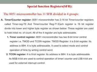 A. Timer/Counter register: 8051 microcontroller has 2-16 bit Timer/counter registers
called Timer-reg-T0 And Timer/counter Reg-T1.Each register is 16 bit register
divide into lower and higher byte register as shown below: These register are used
to hold initial no. of count. All of the 4 register are byte addressable.
1. Timer control register: 8051 microcontroller has two 8-bit timer control
register i.e. TMOD and TCON register. TMOD Register: it is 8-bit register. Its
address is 89H. It is byte addressable. It used to select mode and control
operation of time by writing control word.
2. TCON register: It is 8-bit register. Its address is 88H. It is byte addressable.
Its MSB 4-bit are used to control operation of timer/ counter and LSB 4-bit are
used for external interrupt control.
Special function Registers(SFR):
The 8051 microcontroller has 11 SFR divided in 4 groups:
 