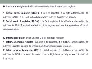 B. Serial data register: 8051 micro controller has 2 serial data register
1. Serial buffer register (SBUF): it is 8-bit register. It is byte addressable .Its
address is 99H. It is used to hold data which is to be transferred serially.
2. Serial control register (SCON): it is 8-bit register. It is bit/byte addressable. Its
address is 98H. The 8-bit loaded into this register controls the operation of serial
communication.
C. Interrupt register: 8051 µC has 2 8-bit interrupt register.
1. Interrupt enable register (IE): it is 8-bit register. It is bit/byte addressable. Its
address is A8H.it is used to enable and disable function of interrupt.
2. Interrupt priority register (IP): It is 8-bit register. It is bit/byte addressable. Its
address is B8H. it is used to select low or high level priority of each individual
interrupts
 
