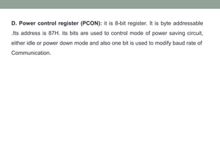 D. Power control register (PCON): it is 8-bit register. It is byte addressable
.Its address is 87H. its bits are used to control mode of power saving circuit,
either idle or power down mode and also one bit is used to modify baud rate of
Communication.
 