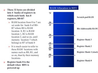  These 32 bytes are divided
into 4 banks of registers in
which each bank has 8
registers, R0-R7
 RAM location from 0 to 7 are
set aside for bank 0 of R0-
R7 where R0 is RAM
location 0, R1 is RAM
location 1, R2 is RAM
location 2, and so on, until
memory location 7 which
belongs to R7 of bank 0
 It is much easier to refer to
these RAM locations with
names such as R0, R1, and
so on, than by their memory
locations
 Register bank 0 is the
default when 8051 is
powered up
Scratch pad RAM
Bit-Addressable RAM
Register Bank 3
Register Bank 2
0F
Register Bank 1 (stack)
08
07
Register Bank 0
00
10
18
17
20
1F
30
2F
7F
RAM Allocation in 8051
 