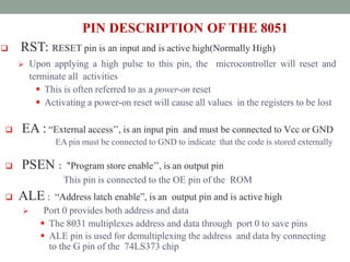 PIN DESCRIPTION OF THE 8051
 RST: RESET pin is an input and is active high(Normally High)
 Upon applying a high pulse to this pin, the microcontroller will reset and
terminate all activities
 This is often referred to as a power-on reset
 Activating a power-on reset will cause all values in the registers to be lost
 EA : “External access’’, is an input pin and must be connected to Vcc or GND
EA pin must be connected to GND to indicate that the code is stored externally
 PSEN : “Program store enable’’, is an output pin
This pin is connected to the OE pin of the ROM
 ALE : “Address latch enable”, is an output pin and is active high
 Port 0 provides both address and data
 The 8031 multiplexes address and data through port 0 to save pins
 ALE pin is used for demultiplexing the address and data by connecting
to the G pin of the 74LS373 chip
 