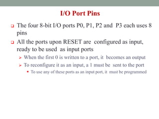I/O Port Pins
 The four 8-bit I/O ports P0, P1, P2 and P3 each uses 8
pins
 All the ports upon RESET are configured as input,
ready to be used as input ports
 When the first 0 is written to a port, it becomes an output
 To reconfigure it as an input, a 1 must be sent to the port
 To use any of these ports as an input port, it must be programmed
 
