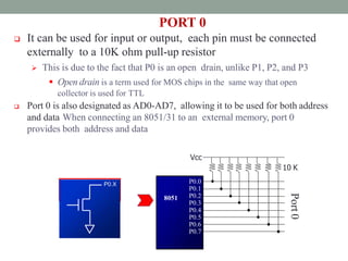 PORT 0
 It can be used for input or output, each pin must be connected
externally to a 10K ohm pull-up resistor
 This is due to the fact that P0 is an open drain, unlike P1, P2, and P3
 Open drain is a term used for MOS chips in the same way that open
collector is used for TTL
 Port 0 is also designated as AD0-AD7, allowing it to be used for both address
and data When connecting an 8051/31 to an external memory, port 0
provides both address and data
P0.0
P0.1
P0.2
P0.3
P0.4
P0.5
P0.6
P0.7
Vcc
10 K
8051
Port
0
P0.X
P0.X
P0.X
 