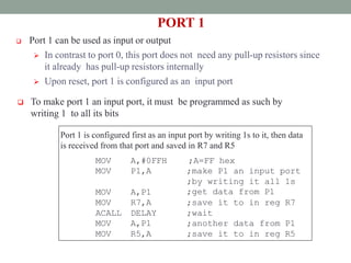 PORT 1
 Port 1 can be used as input or output
 In contrast to port 0, this port does not need any pull-up resistors since
it already has pull-up resistors internally
 Upon reset, port 1 is configured as an input port
 To make port 1 an input port, it must be programmed as such by
writing 1 to all its bits
Port 1 is configured first as an input port by writing 1s to it, then data
is received from that port and saved in R7 and R5
MOV A,#0FFH ;A=FF hex
MOV P1,A ;make P1 an input port
MOV A,P1
;by writing it all 1s
;get data from P1
MOV R7,A ;save it to in reg R7
ACALL DELAY ;wait
MOV
MOV
A,P1
R5,A
;another data from P1
;save it to in reg R5
 