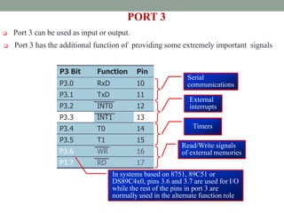  Port 3 can be used as input or output.
PORT 3
 Port 3 has the additional function of providing some extremely important signals
P3 Bit Function Pin
P3.0 RxD 10
P3.1 TxD 11
P3.2 INT0 12
P3.3 INT1 13
P3.4 T0 14
P3.5 T1 15
P3.6 WR 16
P3.7 RD 17
Serial
communications
External
interrupts
Timers
Read/Write signals
of external memories
In systems based on 8751, 89C51 or
DS89C4x0, pins 3.6 and 3.7 are used for I/O
while the rest of the pins in port 3 are
normally used in the alternate function role
 