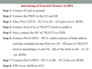 Step 1: Connect EA pin to ground
Step 2: Connect the PSEN to the CE and OE.
Step 3: Then, Port 2 (P2.0 – P2.7) to A8 – A12 pins of ext. ROM.
Step 4: Connect ALE to G of 74LS373 latch to enable it.
Step 5: Next, connect the OC of 74LS373 to GND.
Step 6: Connect Port 0 (P0.0 – P0.7), which consists of both address
and data multiplexed into Port 0 to 1D – 8D pins of 74LS373
latch to demultiplex it and 1Q – 8Q of the latch to A0 – A7 of
ext. ROM.
Step 7: Connect Port 0 (P0.0 – P0.7) to D0 – D7 of the ext. ROM.
Step 8: VPP of ext. ROM to VCC.
Interfacing of External Memory to 8051
 