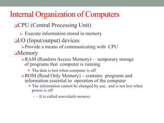 Internal Organization of Computers
CPU (Central Processing Unit)
 Execute information stored in memory
I/O (Input/output) devices
Provide a means of communicating with CPU
Memory
RAM (Random Access Memory) – temporary storage
of programs that computer is running
 The data is lost when computer is off
ROM (Read Only Memory) – contains programs and
information essential to operation of the computer
 The information cannot be changed by use, and is not lost when
power is off
• – It is called nonvolatilememory
 