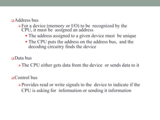  Address bus
For a device (memory or I/O) to be recognized by the
CPU, it must be assigned an address
 The address assigned to a given device must be unique
 The CPU puts the address on the address bus, and the
decoding circuitry finds the device
 Data bus
The CPU either gets data from the device or sends data to it
 Control bus
Provides read or write signals to the device to indicate if the
CPU is asking for information or sending it information
 