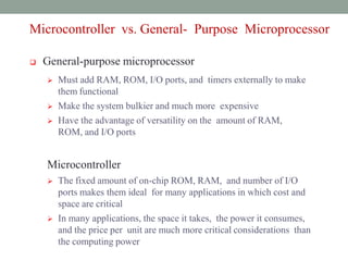 MICRO-
CONTROLLERS
AND
EMBEDDED
PROCESSORS
Microcontroller
vs. General-
Purpose
Microprocessor
Microcontroller vs. General- Purpose Microprocessor
 General-purpose microprocessor
 Must add RAM, ROM, I/O ports, and timers externally to make
them functional
 Make the system bulkier and much more expensive
 Have the advantage of versatility on the amount of RAM,
ROM, and I/O ports
Microcontroller
 The fixed amount of on-chip ROM, RAM, and number of I/O
ports makes them ideal for many applications in which cost and
space are critical
 In many applications, the space it takes, the power it consumes,
and the price per unit are much more critical considerations than
the computing power
 