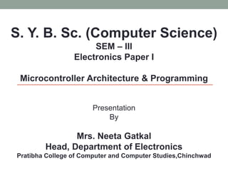 S. Y. B. Sc. (Computer Science)
SEM – III
Electronics Paper I
Microcontroller Architecture & Programming
Presentation
By
Mrs. Neeta Gatkal
Head, Department of Electronics
Pratibha College of Computer and Computer Studies,Chinchwad
 