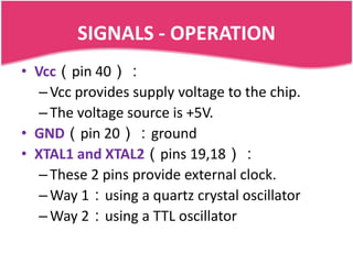 SIGNALS - OPERATION
• Vcc（pin 40）：
   – Vcc provides supply voltage to the chip.
   – The voltage source is +5V.
• GND（pin 20）：ground
• XTAL1 and XTAL2（pins 19,18）：
   – These 2 pins provide external clock.
   – Way 1：using a quartz crystal oscillator
   – Way 2：using a TTL oscillator
 
