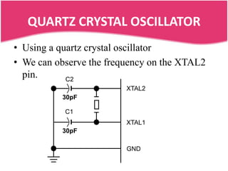 QUARTZ CRYSTAL OSCILLATOR
• Using a quartz crystal oscillator
• We can observe the frequency on the XTAL2
  pin.      C2
                         XTAL2
          30pF

           C1
                         XTAL1
          30pF

                         GND
 