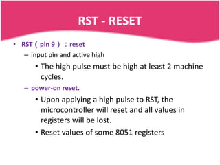 RST - RESET
• RST（pin 9）：reset
   – input pin and active high
       • The high pulse must be high at least 2 machine
         cycles.
   – power-on reset.
       • Upon applying a high pulse to RST, the
         microcontroller will reset and all values in
         registers will be lost.
       • Reset values of some 8051 registers
 