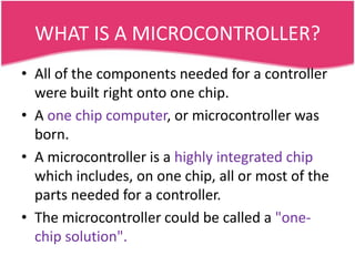 WHAT IS A MICROCONTROLLER?
• All of the components needed for a controller
  were built right onto one chip.
• A one chip computer, or microcontroller was
  born.
• A microcontroller is a highly integrated chip
  which includes, on one chip, all or most of the
  parts needed for a controller.
• The microcontroller could be called a "one-
  chip solution".
 