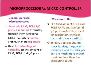 MICROPROCESSOR Vs MICRO CONTROLLER

   General-purpose                  Microcontroller
   microprocessors
                                  The fixed amount of on-chip
 Must add RAM, ROM, I/O           ROM, RAM, and number of
  ports, and timers externally     I/O ports makes them ideal
  to make them functional          for applications in which
 Make the system bulkier          cost and space are critical.
  and much more expensive         In many applications, the
 Have the advantage of            space it takes, the power it
  versatility on the amount of     consumes, and the price per
  RAM, ROM, and I/O ports          unit are much more critical
                                   considerations than the
                                   computing power
 